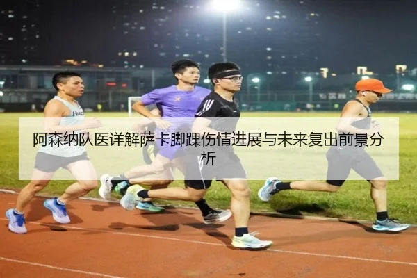 阿森纳队医详解萨卡脚踝伤情进展与未来复出前景分析