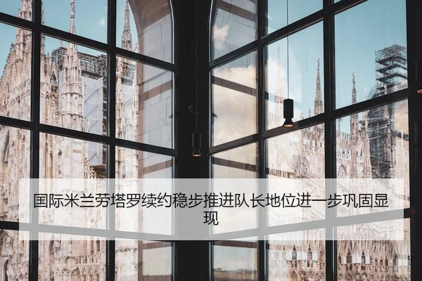 国际米兰劳塔罗续约稳步推进队长地位进一步巩固显现