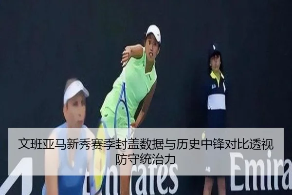 文班亚马新秀赛季封盖数据与历史中锋对比透视防守统治力