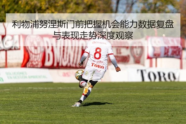 利物浦努涅斯门前把握机会能力数据复盘与表现走势深度观察