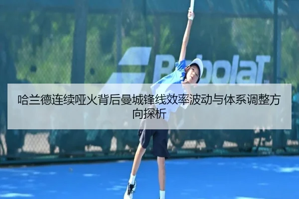哈兰德连续哑火背后曼城锋线效率波动与体系调整方向探析