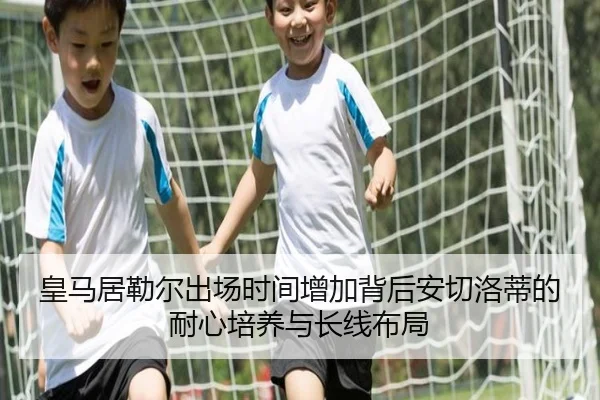 皇马居勒尔出场时间增加背后安切洛蒂的耐心培养与长线布局